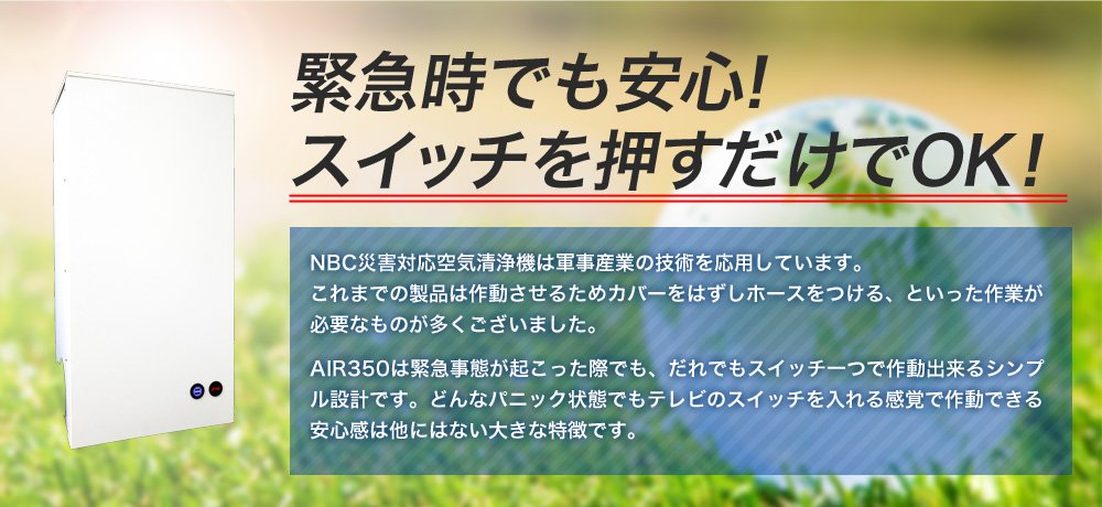 緊急時でも安心！スイッチを押すだけでOK！NBC災害対応空気清浄機は軍事産業の技術を応用しています。これまでの製品は作動させるためカバーをはずしホースをつける、といった作業が必要なものが多くございました。AIR350は緊急事態が起こった際でも、だれでもスイッチ一つで作動出来るシンプル設計です。どんなパニック状態でもテレビのスイッチを入れる感覚で作動できる安心感は他にはない大きな特徴です。