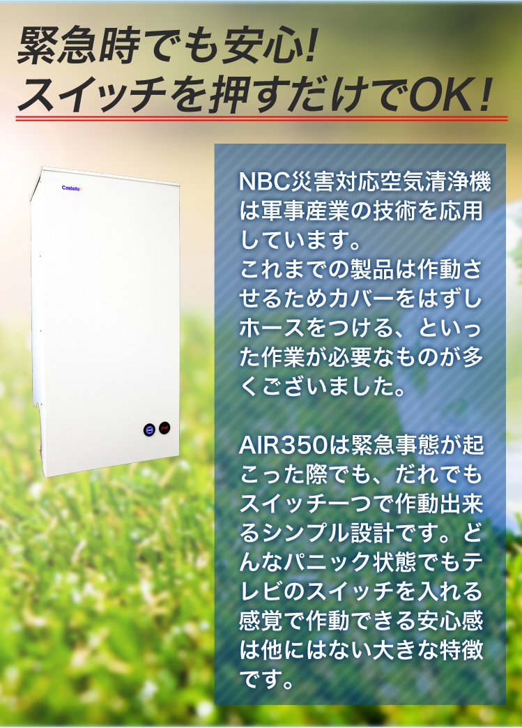 緊急時でも安心！スイッチを押すだけでOK！NBC災害対応空気清浄機は軍事産業の技術を応用しています。これまでの製品は作動させるためカバーをはずしホースをつける、といった作業が必要なものが多くございました。AIR350は緊急事態が起こった際でも、だれでもスイッチ一つで作動出来るシンプル設計です。どんなパニック状態でもテレビのスイッチを入れる感覚で作動できる安心感は他にはない大きな特徴です。