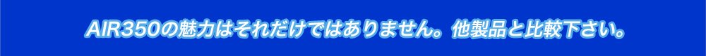 AIR350の魅力はそれだけではありません。他製品と比較下さい。
