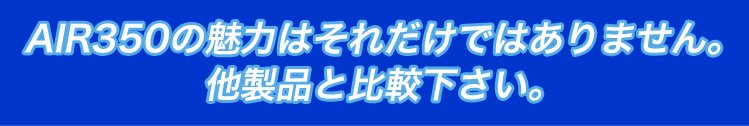 AIR350の魅力はそれだけではありません。他製品と比較下さい。